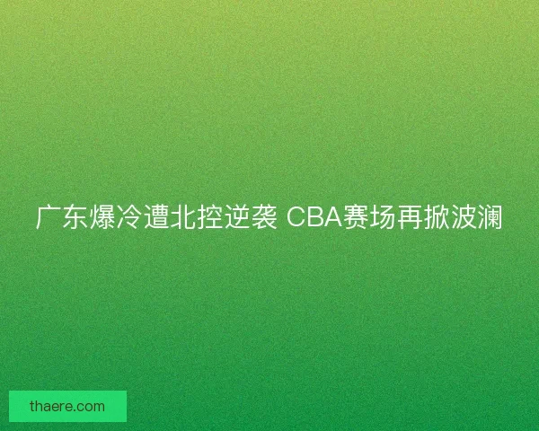 广东爆冷遭北控逆袭 CBA赛场再掀波澜