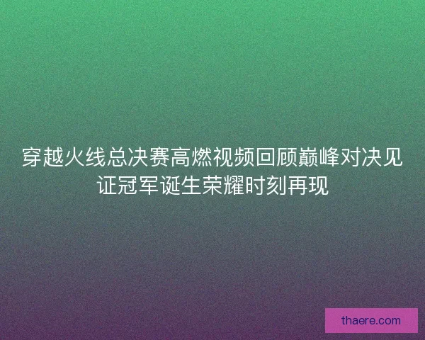 穿越火线总决赛高燃视频回顾巅峰对决见证冠军诞生荣耀时刻再现 穿越火线总决赛高燃视频回顾巅峰对决见证冠军诞生荣耀时刻再现