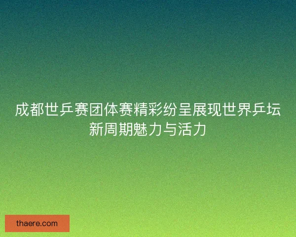 成都世乒赛团体赛精彩纷呈展现世界乒坛新周期魅力与活力