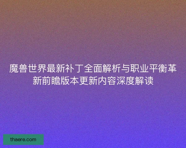 魔兽世界最新补丁全面解析与职业平衡革新前瞻版本更新内容深度解读 魔兽世界最新补丁全面解析与职业平衡革新前瞻版本更新内容深度解读