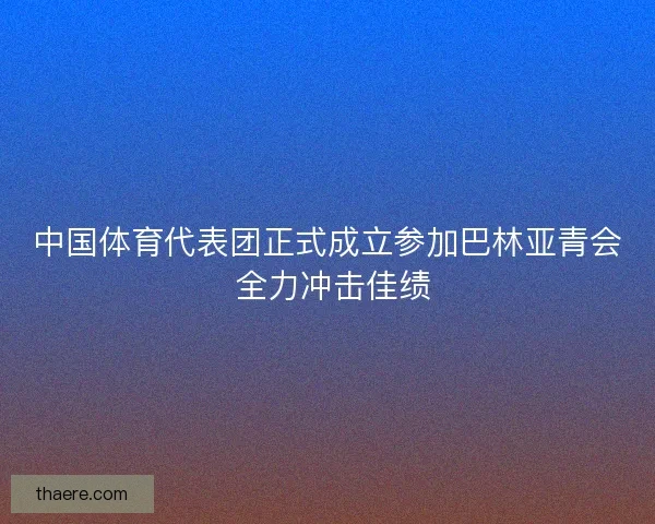 中国体育代表团正式成立参加巴林亚青会 全力冲击佳绩 中国体育代表团正式成立参加巴林亚青会 全力冲击佳绩