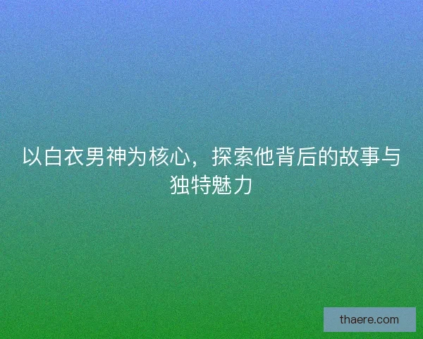 以白衣男神为核心，探索他背后的故事与独特魅力
