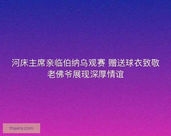 河床主席亲临伯纳乌观赛 赠送球衣致敬老佛爷展现深厚情谊