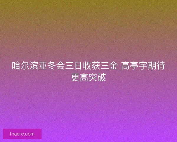 哈尔滨亚冬会三日收获三金 高亭宇期待更高突破