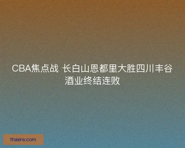 CBA焦点战 长白山恩都里大胜四川丰谷酒业终结连败 CBA焦点战 长白山恩都里大胜四川丰谷酒业终结连败
