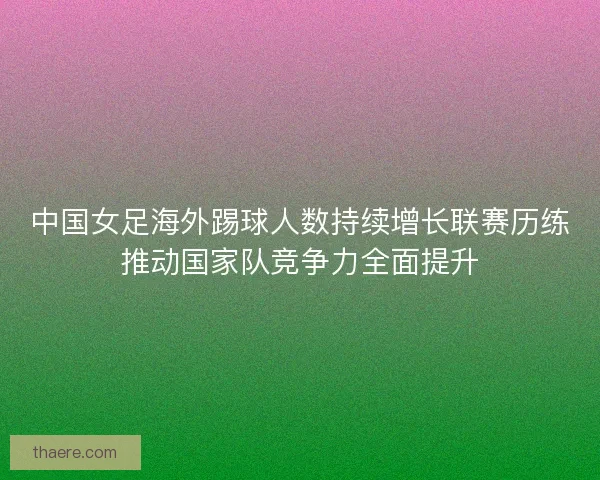 中国女足海外踢球人数持续增长联赛历练推动国家队竞争力全面提升 中国女足海外踢球人数持续增长联赛历练推动国家队竞争力全面提升