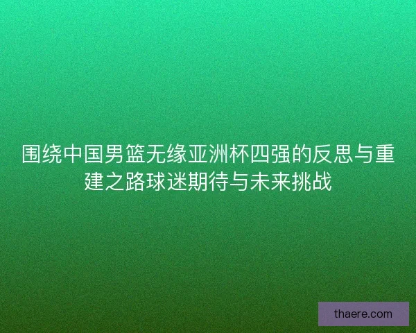 围绕中国男篮无缘亚洲杯四强的反思与重建之路球迷期待与未来挑战 围绕中国男篮无缘亚洲杯四强的反思与重建之路球迷期待与未来挑战
