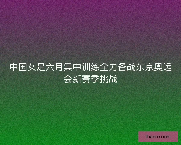 中国女足六月集中训练全力备战东京奥运会新赛季挑战 中国女足六月集中训练全力备战东京奥运会新赛季挑战