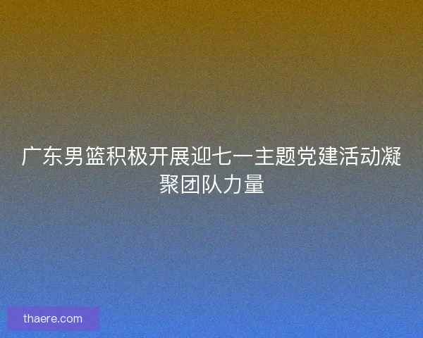 广东男篮积极开展迎七一主题党建活动凝聚团队力量 广东男篮积极开展迎七一主题党建活动凝聚团队力量